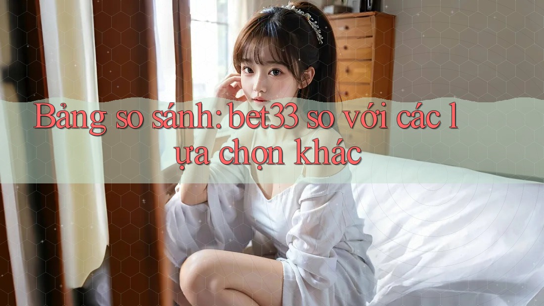 Bảng so sánh: bet33 so với các lựa chọn khác