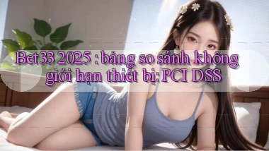 Bet33 2025 bảng so sánh không giới hạn thiết bị PCI DSS
