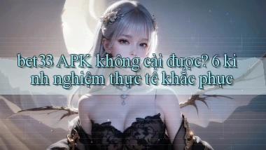 bet33 APK không cài được 6 kinh nghiệm thực tế khắc phục