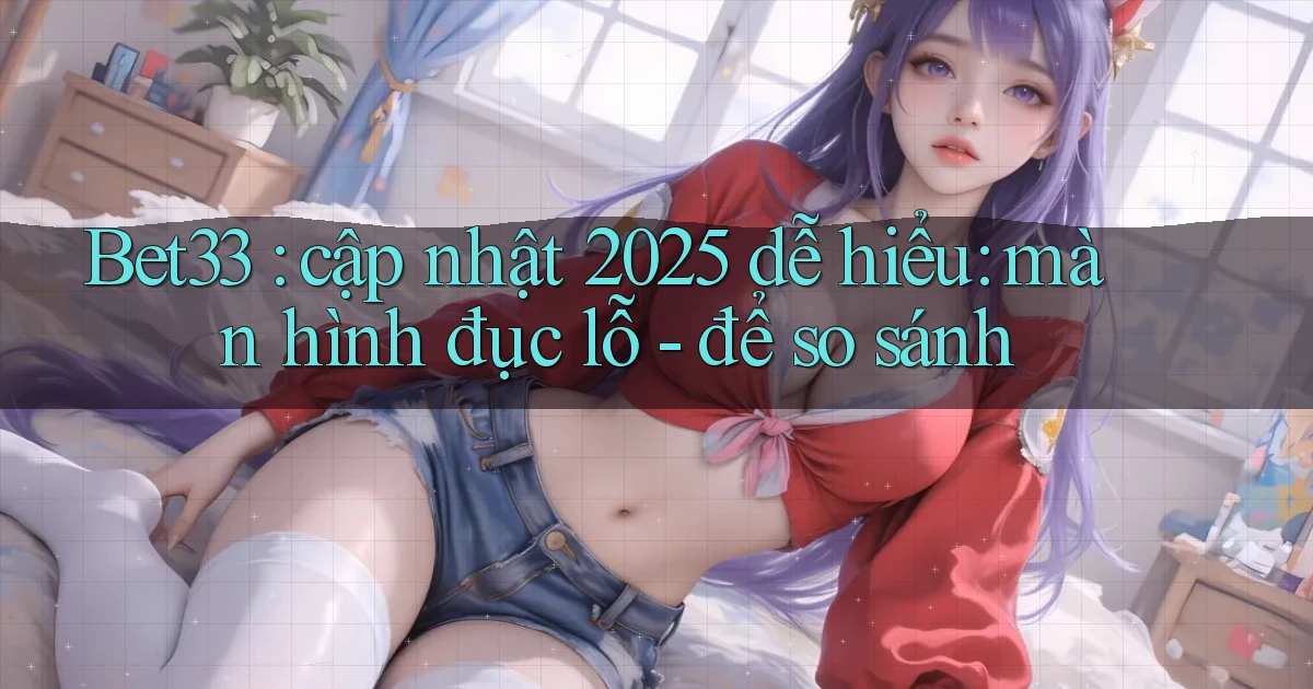 Bet33 cập nhật 2025 dễ hiểu màn hình đục lỗ   để so sánh