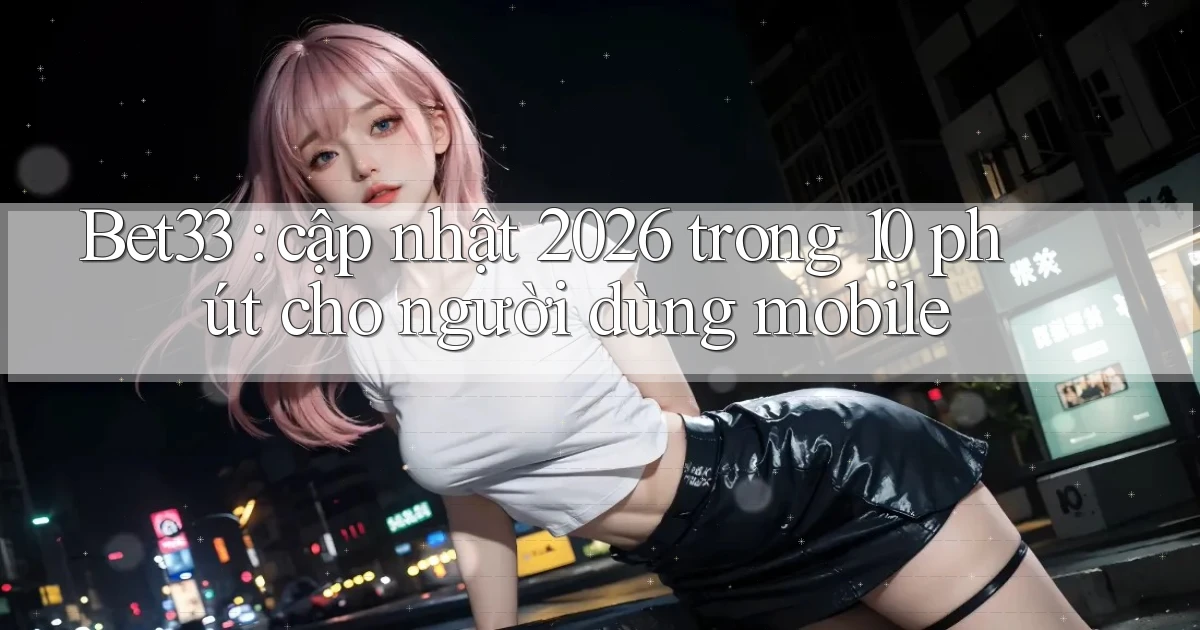 Bet33 cập nhật 2026 trong 10 phút cho người dùng mobile