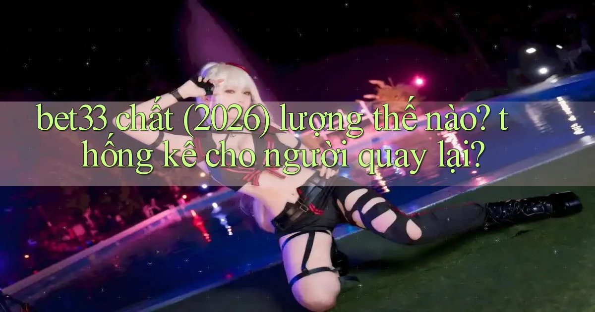 bet33 chất (2026) lượng thế nào thống kê cho người quay lại