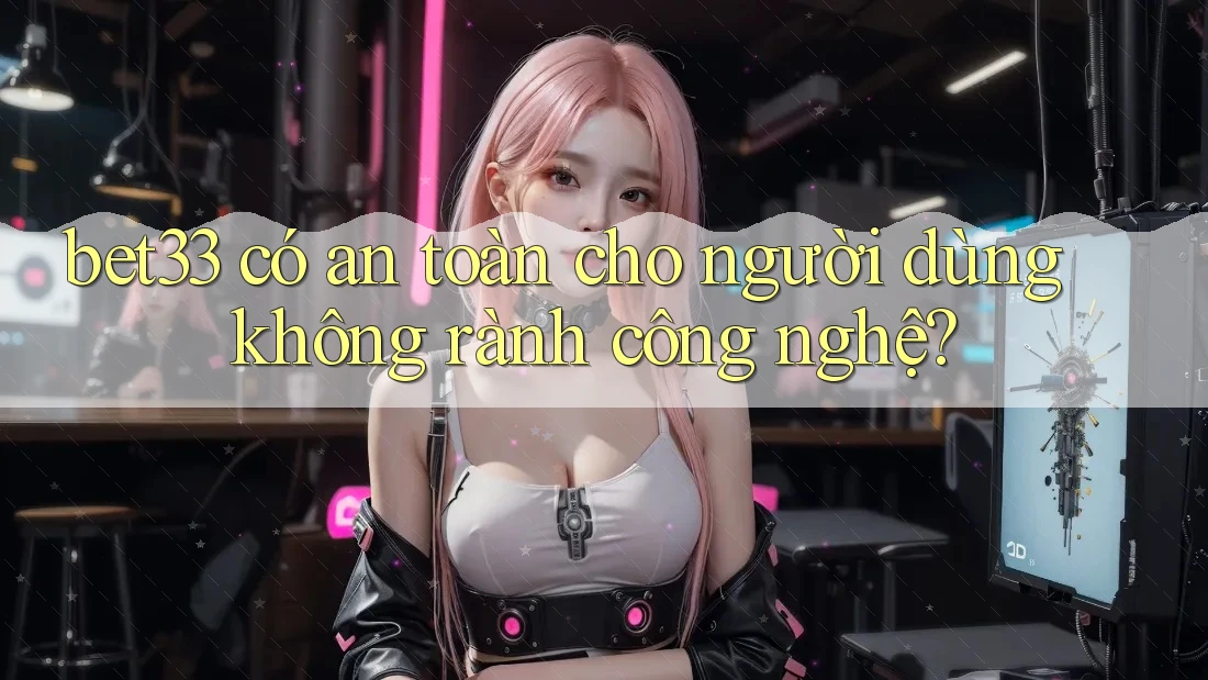 bet33 có an toàn cho người dùng không rành công nghệ?