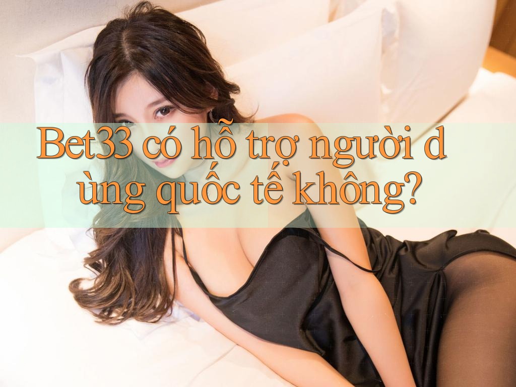 Bet33 có hỗ trợ người dùng quốc tế không?