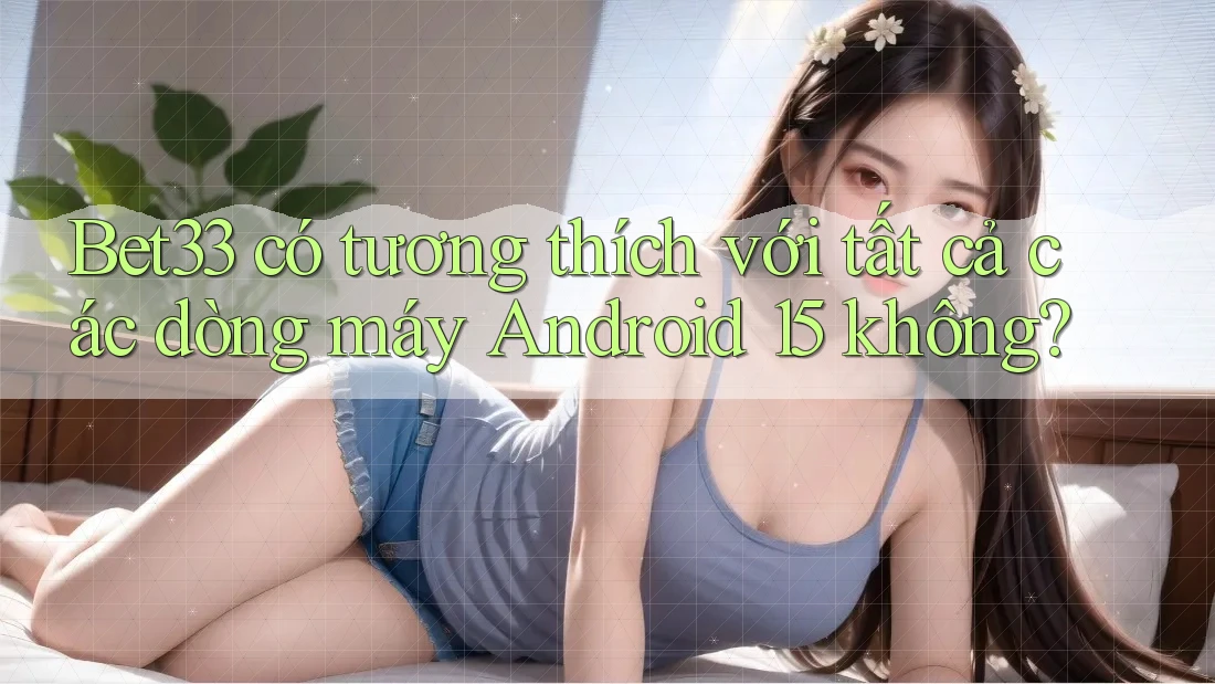 Bet33 có tương thích với tất cả các dòng máy Android 15 không?