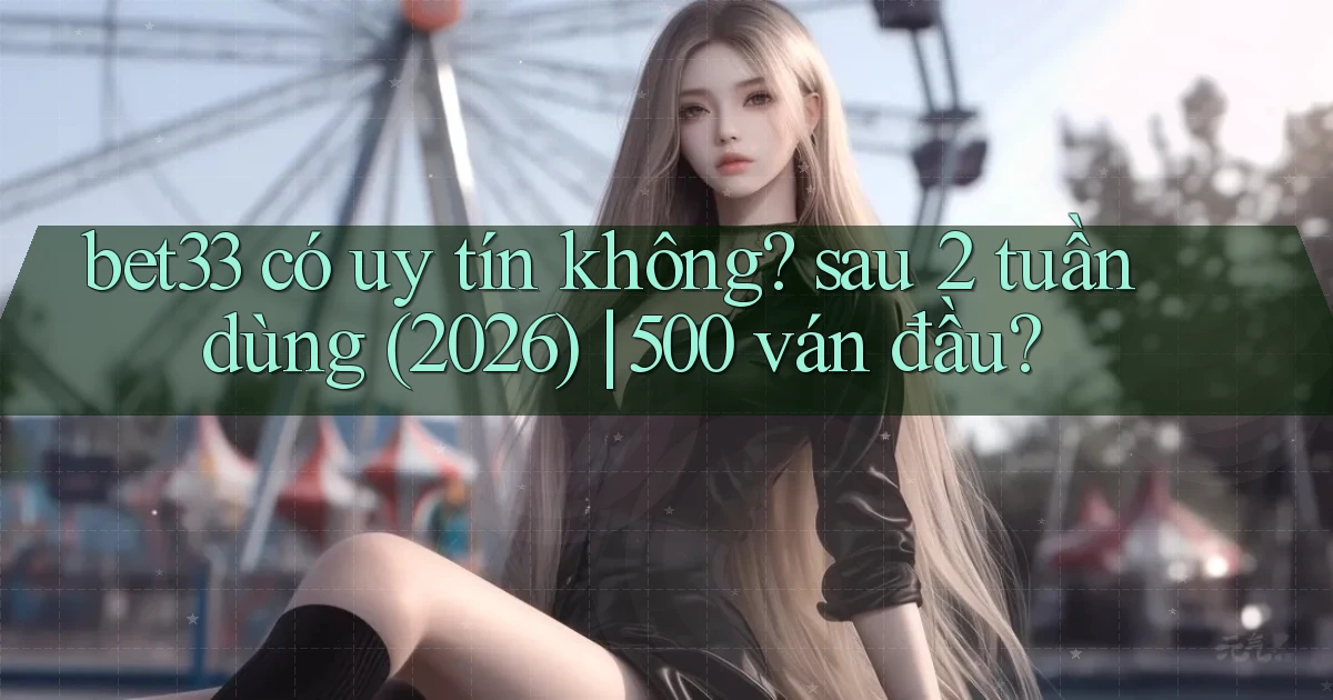 bet33 có uy tín không sau 2 tuần dùng (2026) 500 ván đầu