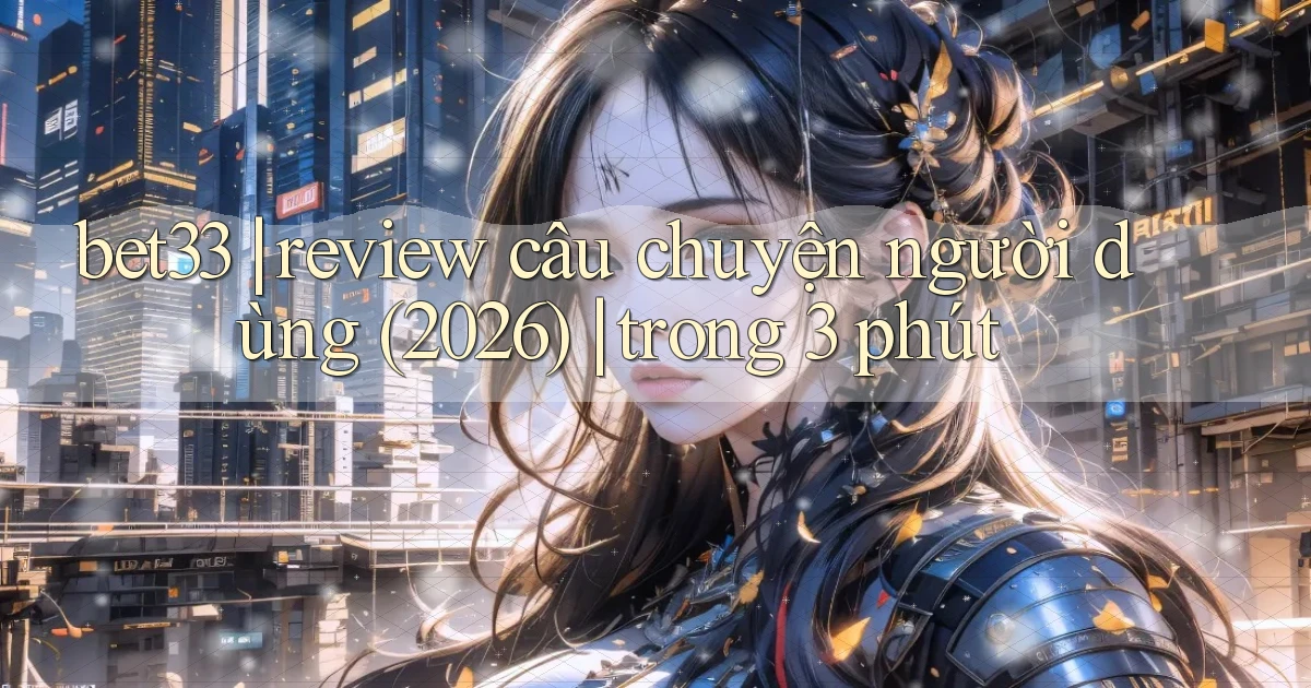bet33 review câu chuyện người dùng (2026) trong 3 phút