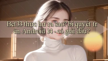 Bet33 thực hư ra sao bí quyết trên Android 14   có giải đấu