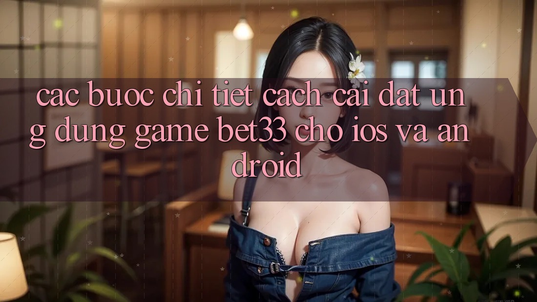 Các bước Chi Tiết Cách Cài đặt Ứng dụng Game bet33 Cho iOS Và Android