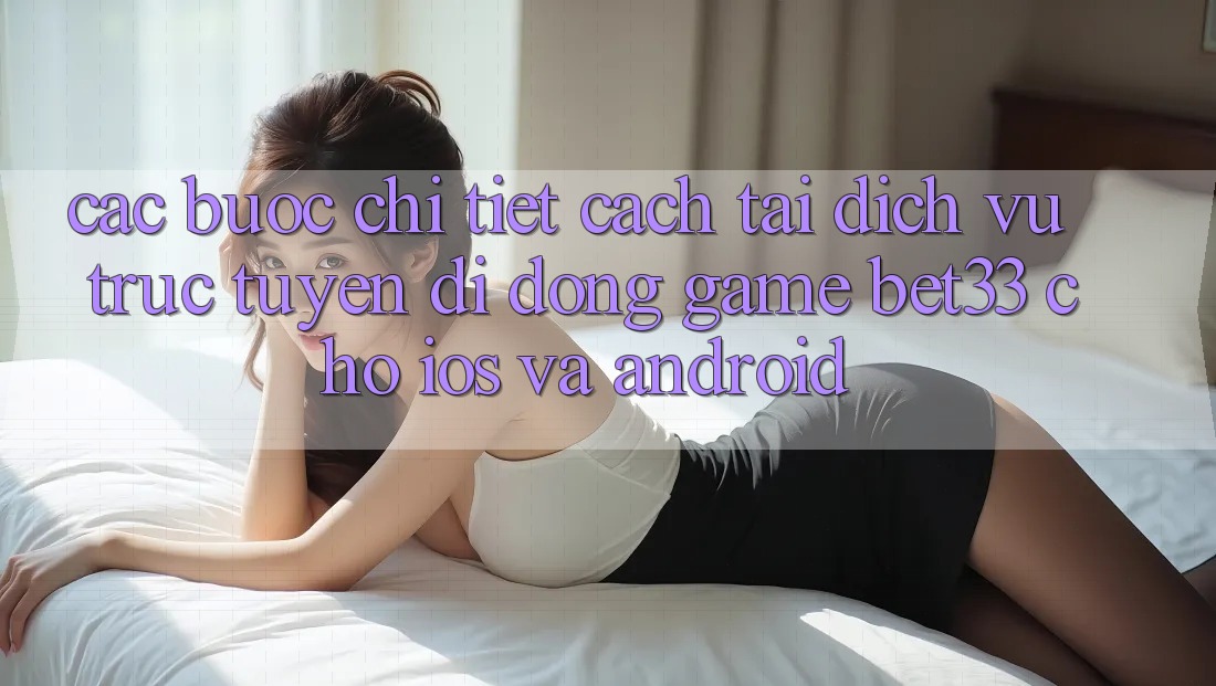 Các bước Chi Tiết Cách Tải Dịch vụ trực tuyến di động Game bet33 Cho iOS Và Android