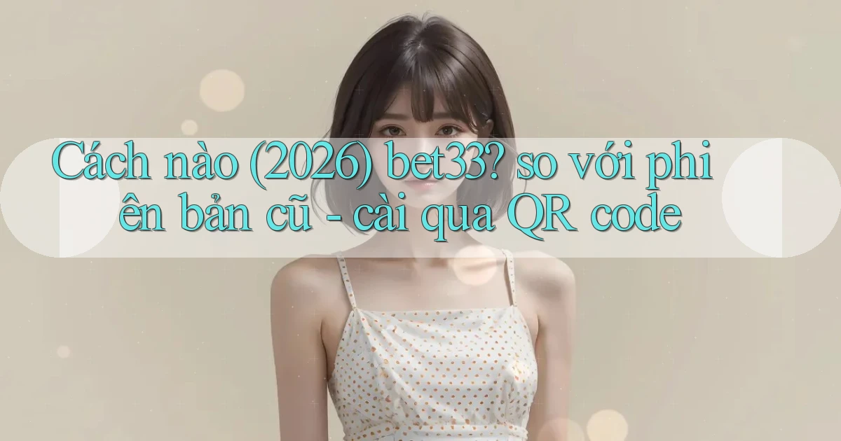 Cách nào (2026) bet33 so với phiên bản cũ   cài qua QR code