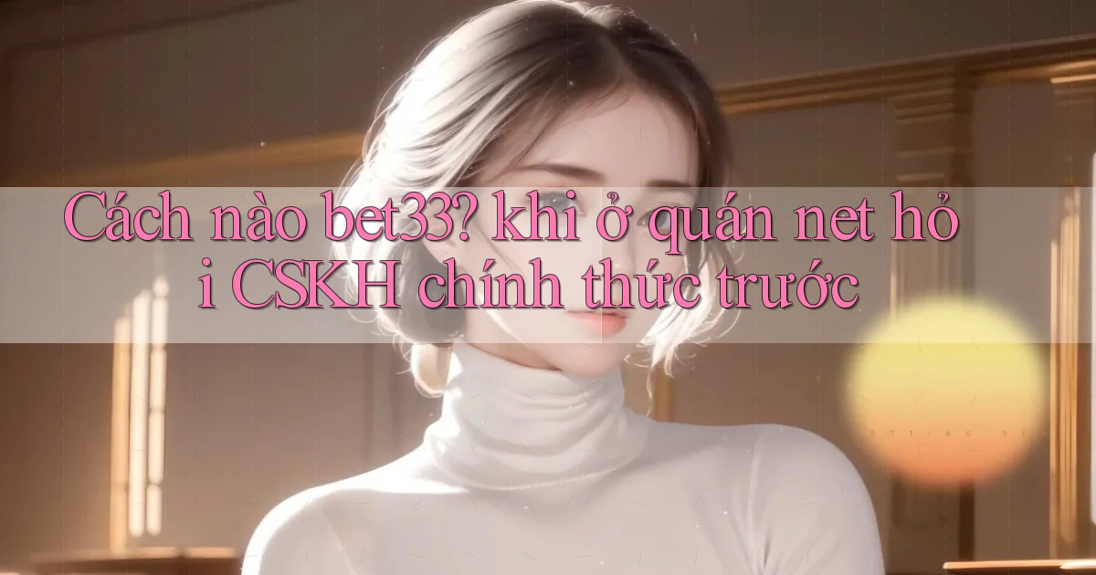 Cách nào bet33 khi ở quán net hỏi CSKH chính thức trước
