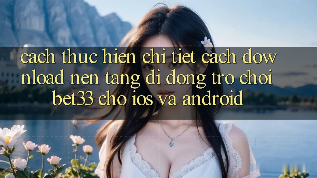 Cách thực hiện Chi Tiết Cách Download Nền tảng di động Trò chơi bet33 Cho iOS Và Android