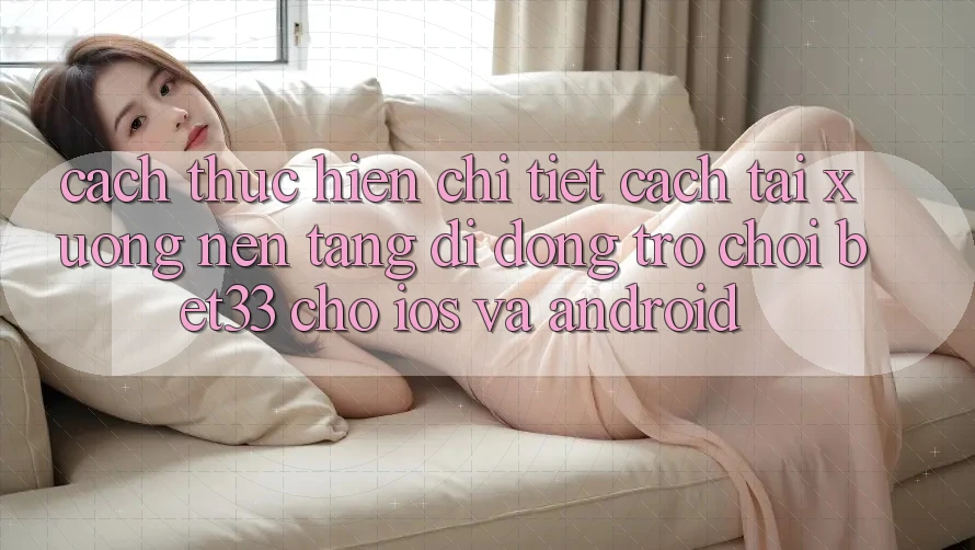 Cách thực hiện Chi Tiết Cách Tải xuống Nền tảng di động Trò chơi bet33 Cho iOS Và Android