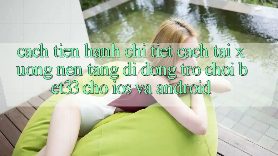 Cách tiến hành Chi Tiết Cách Tải xuống Nền tảng di động Trò chơi bet33 Cho iOS Và Android