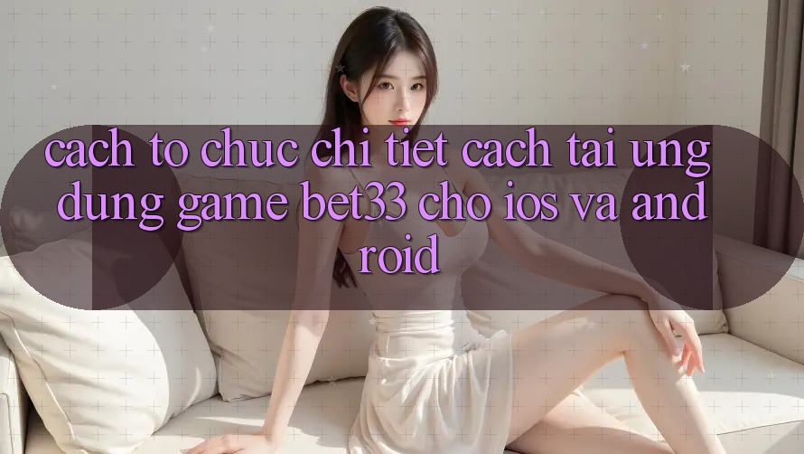 Cách tổ chức Chi Tiết Cách Tải Ứng dụng Game bet33 Cho iOS Và Android