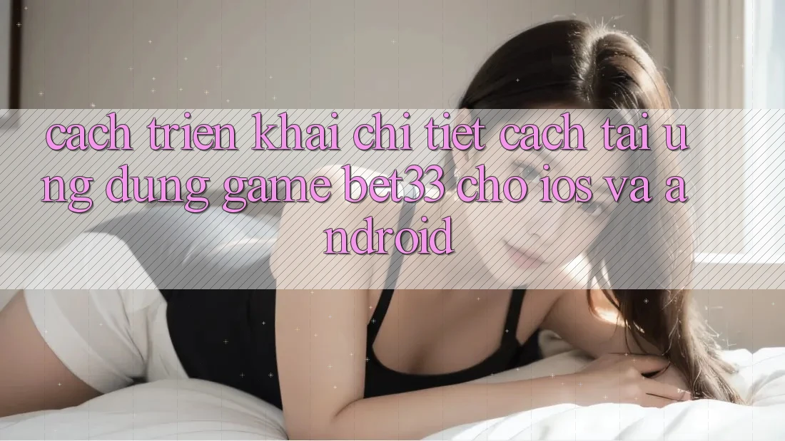 Cách triển khai Chi Tiết Cách Tải Ứng dụng Game bet33 Cho iOS Và Android
