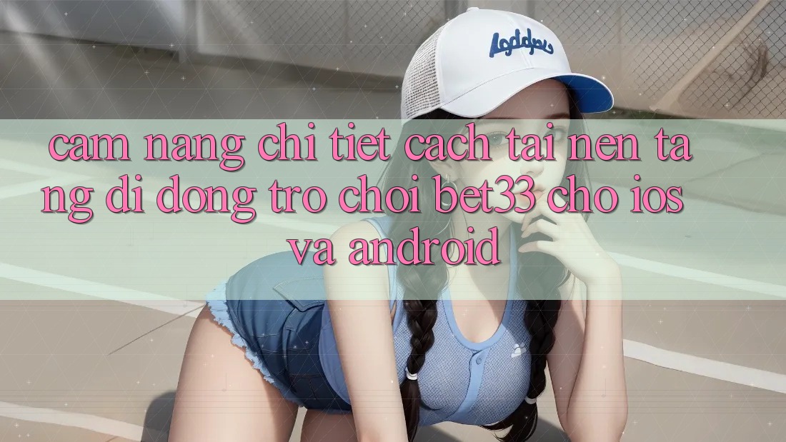 Cẩm nang Chi Tiết Cách Tải Nền tảng di động Trò chơi bet33 Cho iOS Và Android
