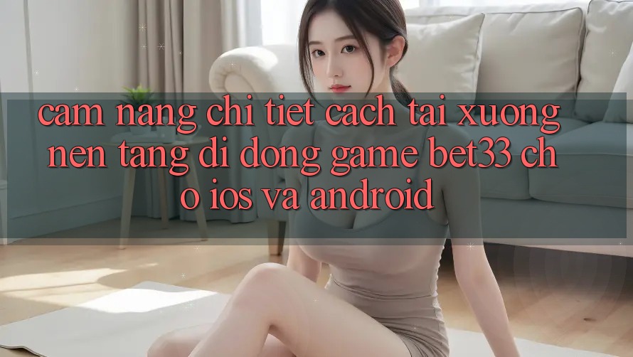 Cẩm nang Chi Tiết Cách Tải xuống Nền tảng di động Game bet33 Cho iOS Và Android