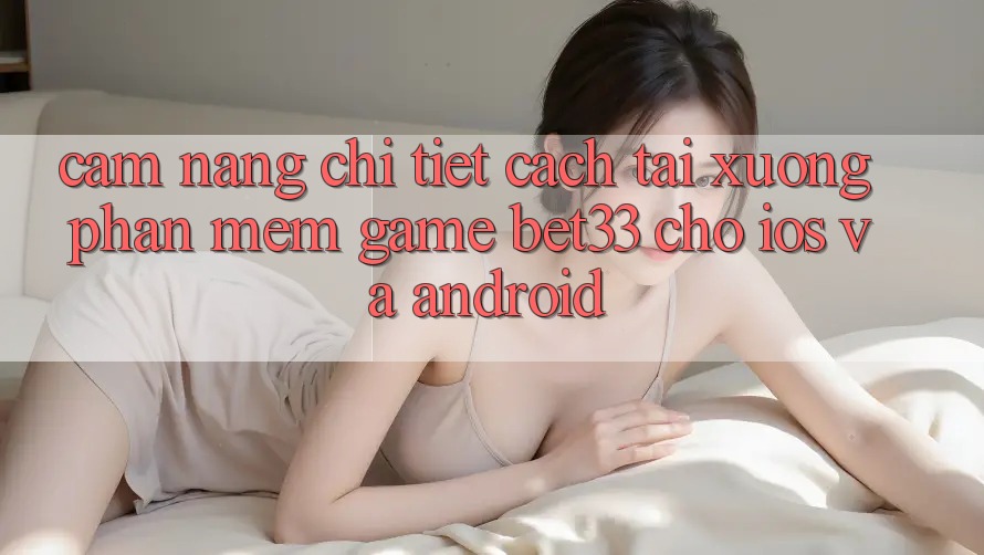 Cẩm nang Chi Tiết Cách Tải xuống Phần mềm Game bet33 Cho iOS Và Android