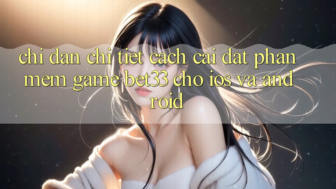 Chỉ dẫn Chi Tiết Cách Cài đặt Phần mềm Game bet33 Cho iOS Và Android