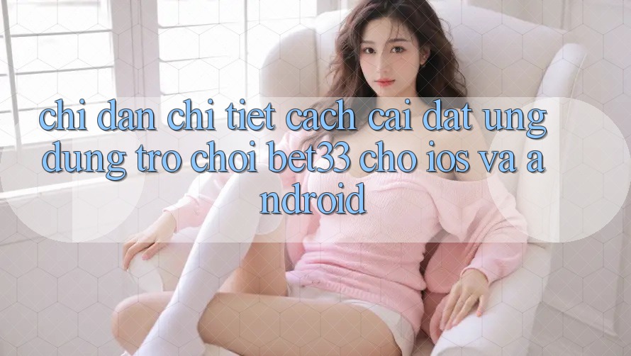 Chỉ dẫn Chi Tiết Cách Cài đặt Ứng dụng Trò chơi bet33 Cho iOS Và Android