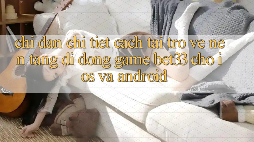 Chỉ dẫn Chi Tiết Cách Tải trở về Nền tảng di động Game bet33 Cho iOS Và Android