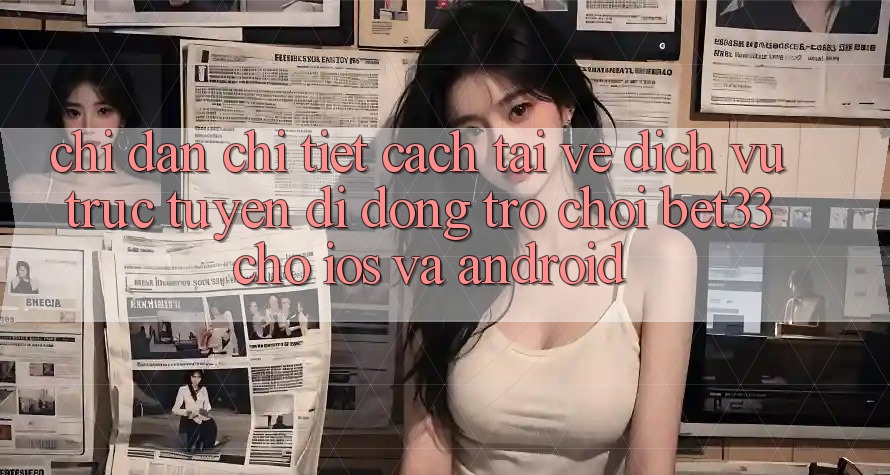 Chỉ dẫn Chi Tiết Cách Tải về Dịch vụ trực tuyến di động Trò chơi bet33 Cho iOS Và Android Chỉ dẫn Chi Tiết Cách Tải về Dịch vụ trực tuyến di động Trò chơi bet33 Cho iOS Và Android