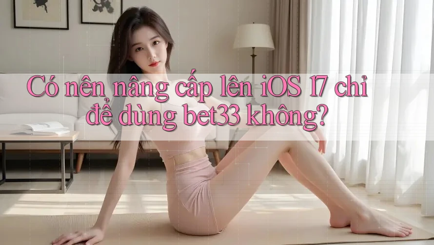 Có nên nâng cấp lên iOS 17 chỉ để dùng bet33 không?
