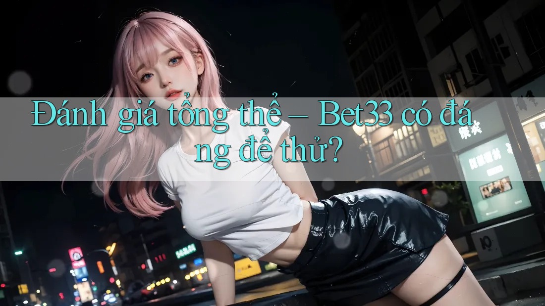 Đánh giá tổng thể – Bet33 có đáng để thử? Đánh giá tổng thể – Bet33 có đáng để thử?
