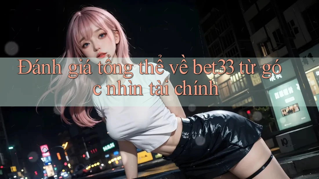 Đánh giá tổng thể về bet33 từ góc nhìn tài chính
