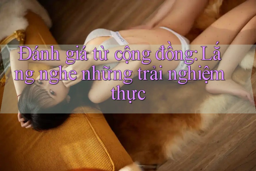 Đánh giá từ cộng đồng: Lắng nghe những trải nghiệm thực Đánh giá từ cộng đồng: Lắng nghe những trải nghiệm thực