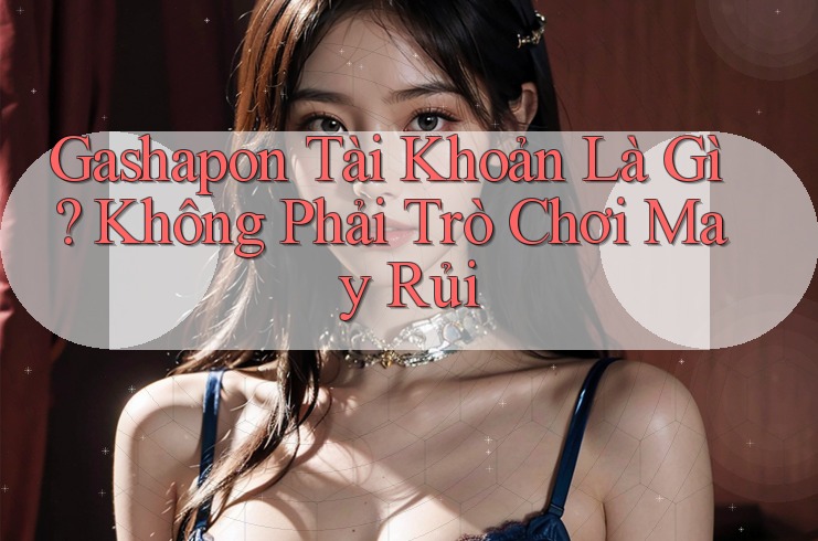Gashapon Tài Khoản Là Gì? Không Phải Trò Chơi May Rủi