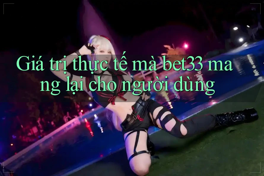 Giá trị thực tế mà bet33 mang lại cho người dùng