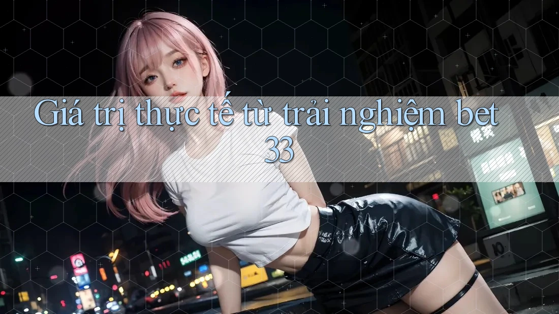 Giá trị thực tế từ trải nghiệm bet33 Giá trị thực tế từ trải nghiệm bet33