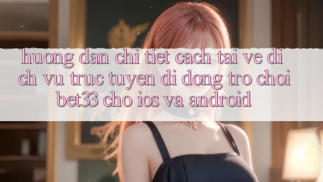 Hướng dẫn Chi Tiết Cách Tải về Dịch vụ trực tuyến di động Trò chơi bet33 Cho iOS Và Android