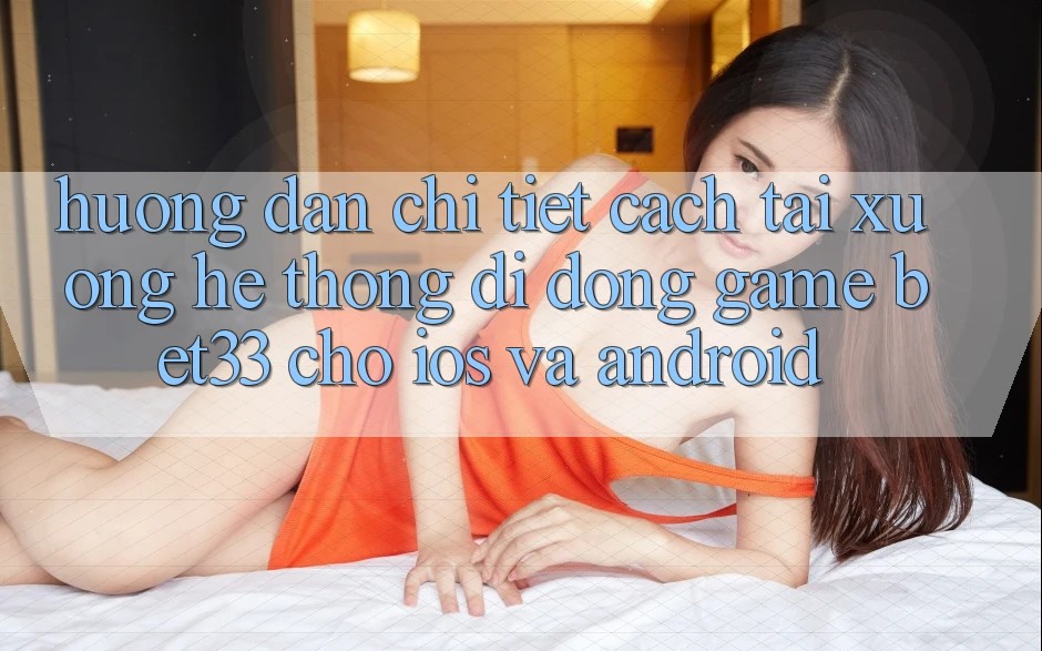 Hướng Dẫn Chi Tiết Cách Tải xuống Hệ thống di động Game bet33 Cho iOS Và Android