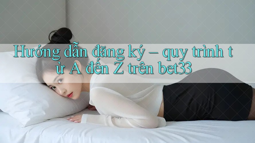 Hướng dẫn đăng ký – quy trình từ A đến Z trên bet33