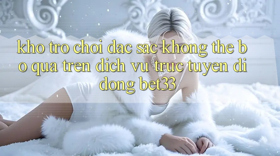Kho Trò Chơi Đặc Sắc Không Thể Bỏ Qua Trên Dịch vụ trực tuyến di động bet33