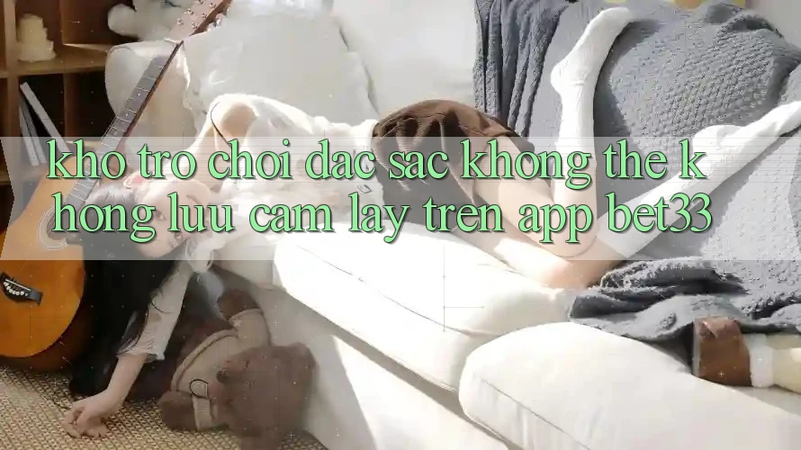 Kho Trò Chơi Đặc Sắc Không Thể Không lưu cầm lấy Trên App bet33 Kho Trò Chơi Đặc Sắc Không Thể Không lưu cầm lấy Trên App bet33