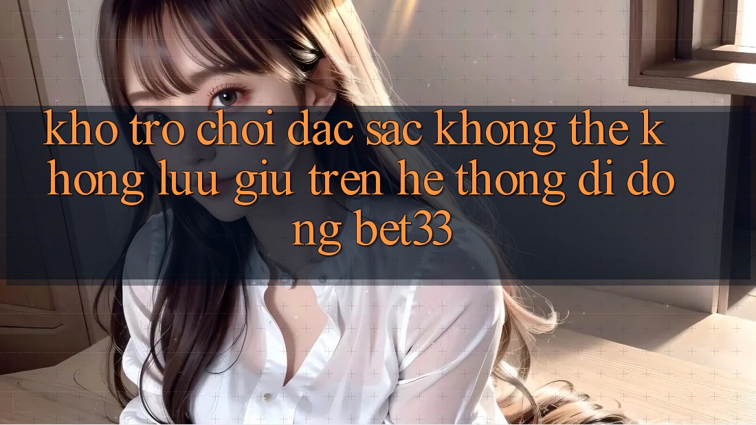 Kho Trò Chơi Đặc Sắc Không Thể Không lưu giữ Trên Hệ thống di động bet33