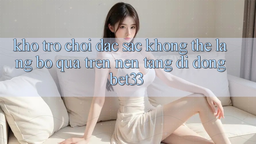 Kho Trò Chơi Đặc Sắc Không Thể Lãng bỏ qua Trên Nền tảng di động bet33 Kho Trò Chơi Đặc Sắc Không Thể Lãng bỏ qua Trên Nền tảng di động bet33