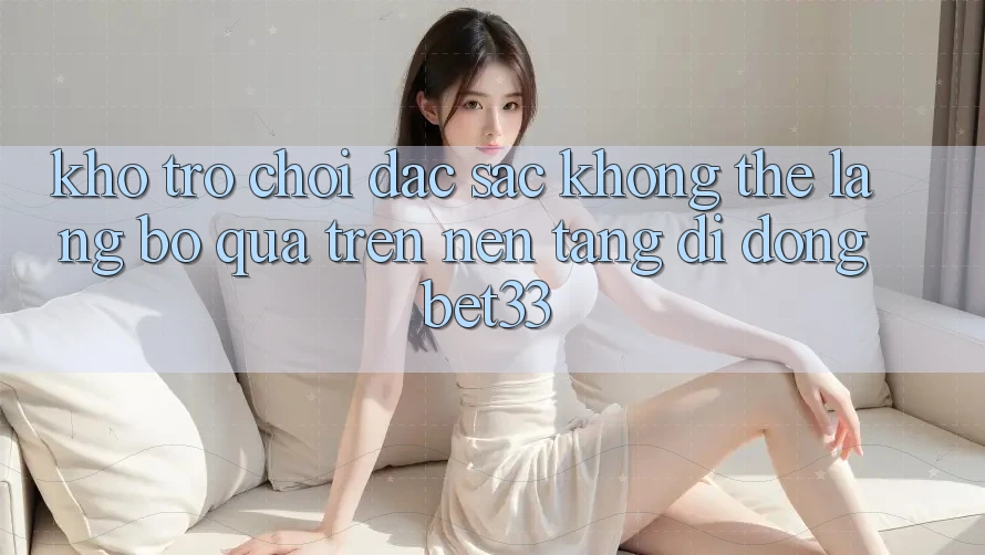 Kho Trò Chơi Đặc Sắc Không Thể Lãng bỏ qua Trên Nền tảng di động bet33 Kho Trò Chơi Đặc Sắc Không Thể Lãng bỏ qua Trên Nền tảng di động bet33
