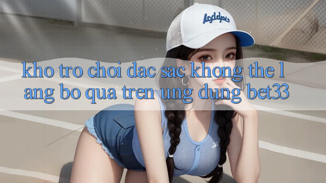 Kho Trò Chơi Đặc Sắc Không Thể Lãng bỏ qua Trên Ứng dụng bet33