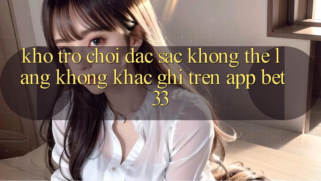 Kho Trò Chơi Đặc Sắc Không Thể Lãng không khắc ghi Trên App bet33 Kho Trò Chơi Đặc Sắc Không Thể Lãng không khắc ghi Trên App bet33