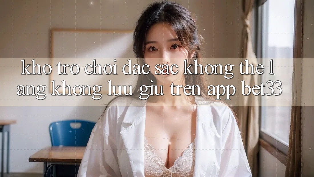 Kho Trò Chơi Đặc Sắc Không Thể Lãng không lưu giữ Trên App bet33 Kho Trò Chơi Đặc Sắc Không Thể Lãng không lưu giữ Trên App bet33