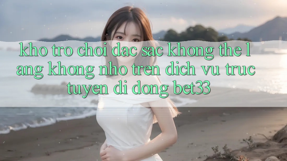 Kho Trò Chơi Đặc Sắc Không Thể Lãng không nhớ Trên Dịch vụ trực tuyến di động bet33 Kho Trò Chơi Đặc Sắc Không Thể Lãng không nhớ Trên Dịch vụ trực tuyến di động bet33