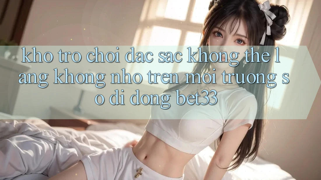 Kho Trò Chơi Đặc Sắc Không Thể Lãng không nhớ Trên Môi trường số di động bet33 Kho Trò Chơi Đặc Sắc Không Thể Lãng không nhớ Trên Môi trường số di động bet33