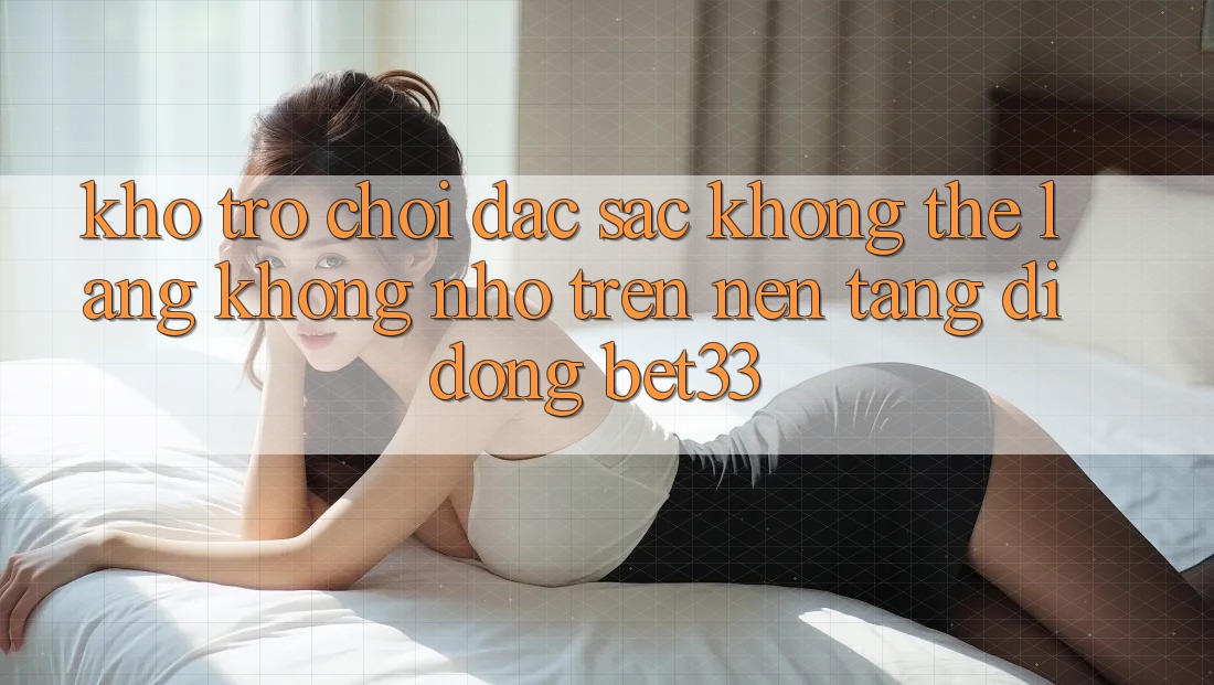 Kho Trò Chơi Đặc Sắc Không Thể Lãng không nhớ Trên Nền tảng di động bet33