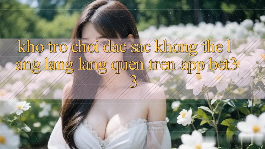 Kho Trò Chơi Đặc Sắc Không Thể Lãng lãng lãng quên Trên App bet33